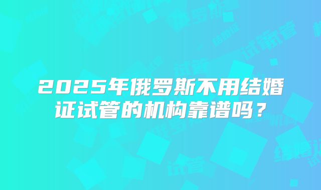 2025年俄罗斯不用结婚证试管的机构靠谱吗？