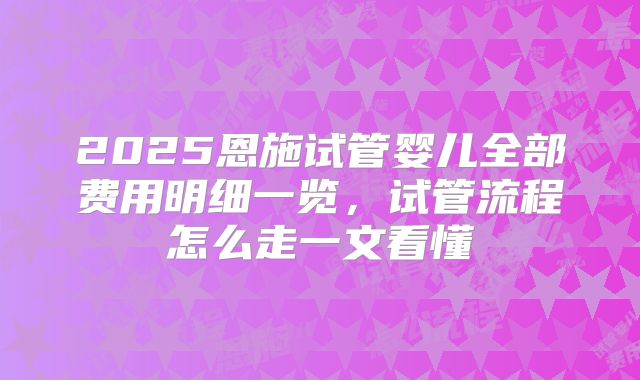 2025恩施试管婴儿全部费用明细一览，试管流程怎么走一文看懂
