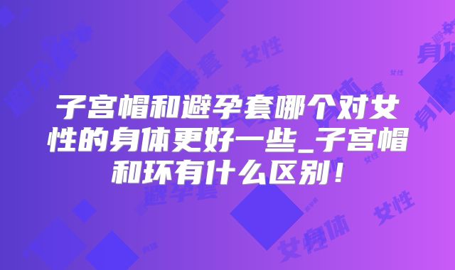 子宫帽和避孕套哪个对女性的身体更好一些_子宫帽和环有什么区别!