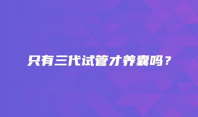 只有三代试管才养囊吗？
