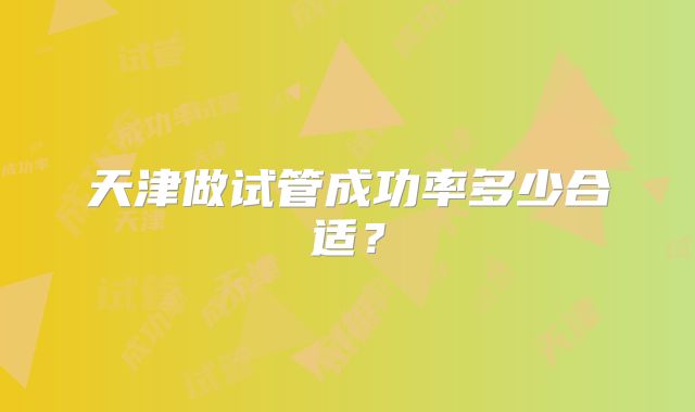 天津做试管成功率多少合适？