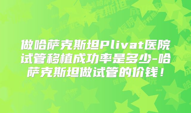 做哈萨克斯坦Plivat医院试管移植成功率是多少-哈萨克斯坦做试管的价钱！