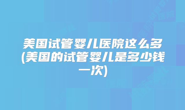 美国试管婴儿医院这么多(美国的试管婴儿是多少钱一次)