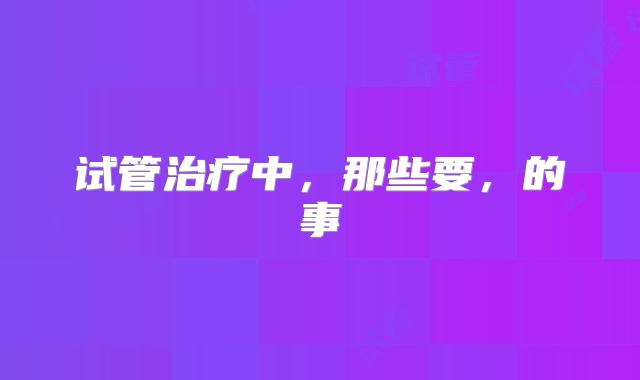 试管治疗中，那些要，的事