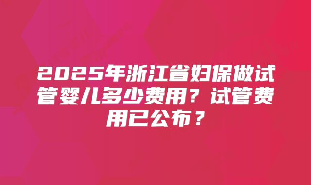 2025年浙江省妇保做试管婴儿多少费用？试管费用已公布？