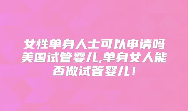 女性单身人士可以申请吗美国试管婴儿,单身女人能否做试管婴儿！