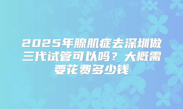 2025年腺肌症去深圳做三代试管可以吗？大概需要花费多少钱
