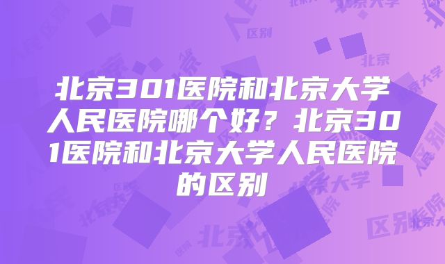 北京301医院和北京大学人民医院哪个好?北京301医院和北京大学人民医院的区别