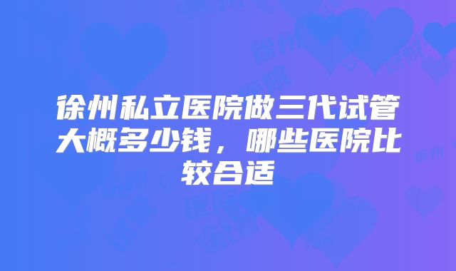 徐州私立医院做三代试管大概多少钱，哪些医院比较合适