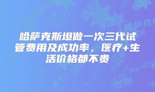 哈萨克斯坦做一次三代试管费用及成功率,医疗+生活价格都不贵