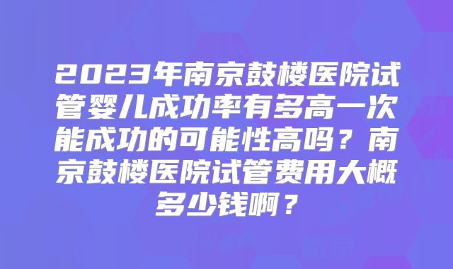 2023年南京鼓楼医院试管婴儿成功率有多高一次能成功的可能性高吗？南京鼓楼医院试管费用大概多少钱啊？