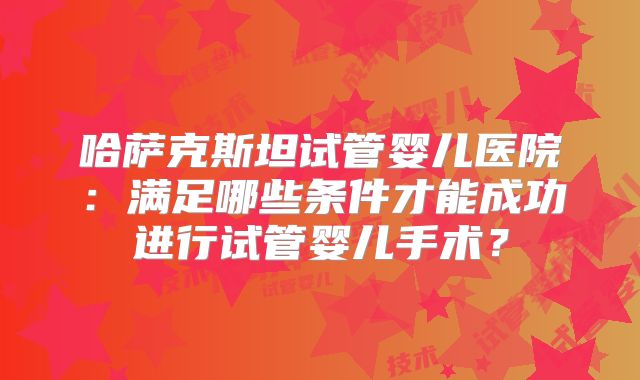 哈萨克斯坦试管婴儿医院：满足哪些条件才能成功进行试管婴儿手术？