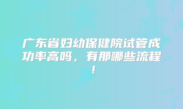 广东省妇幼保健院试管成功率高吗,有那哪些流程!