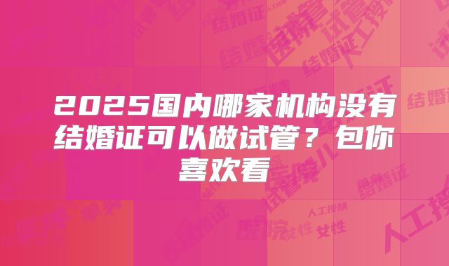 2025国内哪家机构没有结婚证可以做试管？包你喜欢看