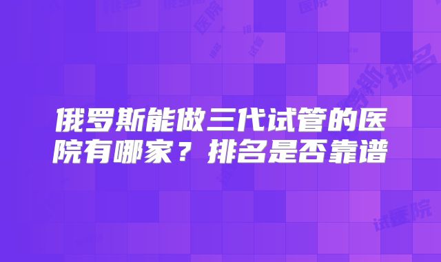 俄罗斯能做三代试管的医院有哪家？排名是否靠谱