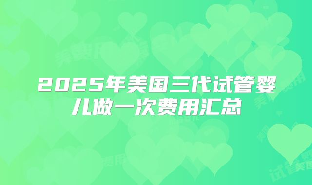 2025年美国三代试管婴儿做一次费用汇总