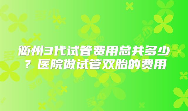 衢州3代试管费用总共多少？医院做试管双胎的费用