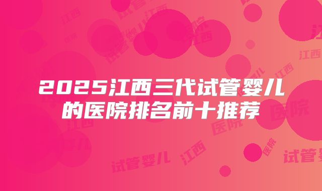 2025江西三代试管婴儿的医院排名前十推荐