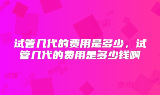 试管几代的费用是多少，试管几代的费用是多少钱啊