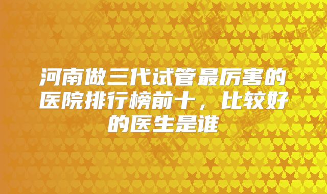 河南做三代试管最厉害的医院排行榜前十，比较好的医生是谁