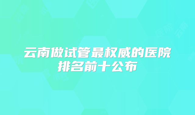 云南做试管最权威的医院排名前十公布