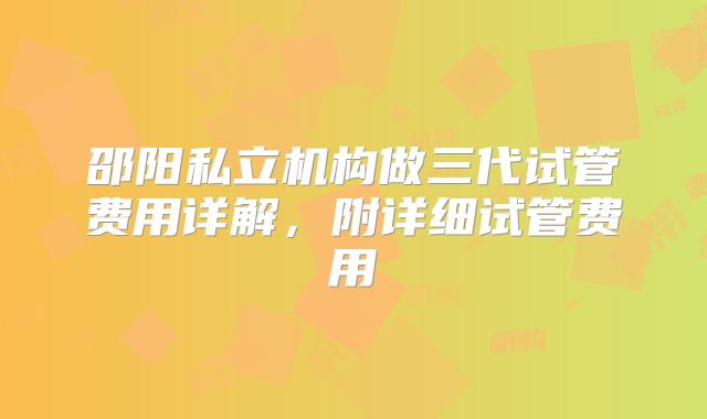 邵阳私立机构做三代试管费用详解，附详细试管费用