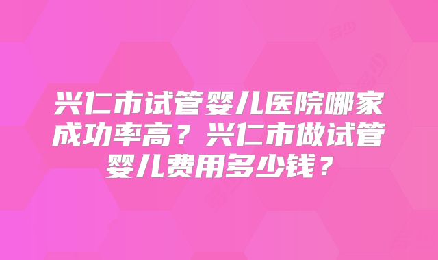 兴仁市试管婴儿医院哪家成功率高？兴仁市做试管婴儿费用多少钱？