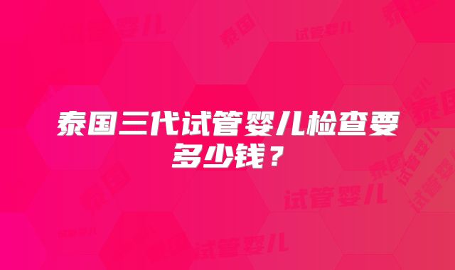 泰国三代试管婴儿检查要多少钱？