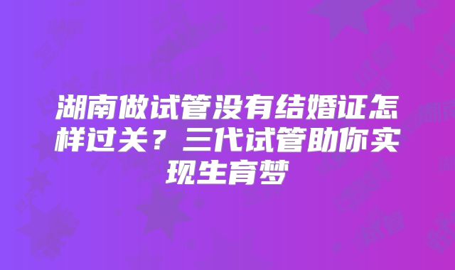 湖南做试管没有结婚证怎样过关？三代试管助你实现生育梦