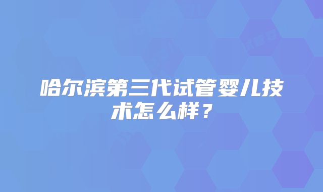 哈尔滨第三代试管婴儿技术怎么样？