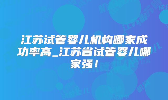 江苏试管婴儿机构哪家成功率高_江苏省试管婴儿哪家强！