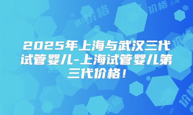 2025年上海与武汉三代试管婴儿-上海试管婴儿第三代价格！