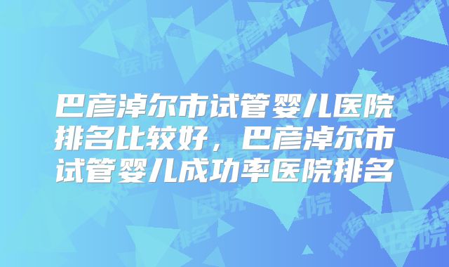 巴彦淖尔市试管婴儿医院排名比较好,巴彦淖尔市试管婴儿成功率医院排名