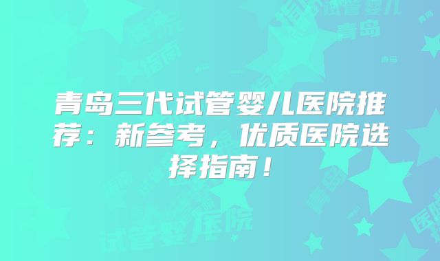 青岛三代试管婴儿医院推荐：新参考，优质医院选择指南！