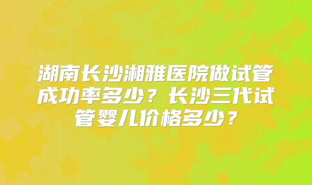 湖南长沙湘雅医院做试管成功率多少？长沙三代试管婴儿价格多少？
