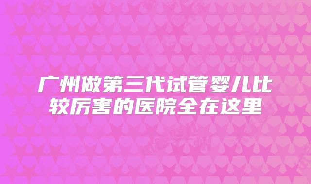广州做第三代试管婴儿比较厉害的医院全在这里