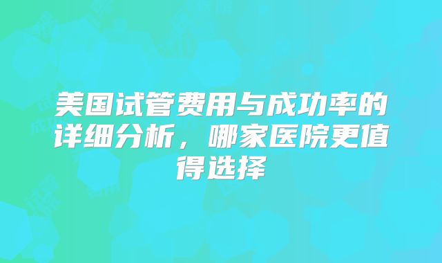 美国试管费用与成功率的详细分析，哪家医院更值得选择