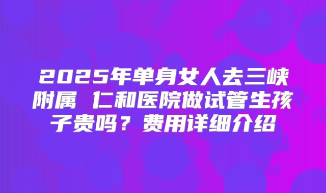 2025年单身女人去三峡附属 仁和医院做试管生孩子贵吗？费用详细介绍