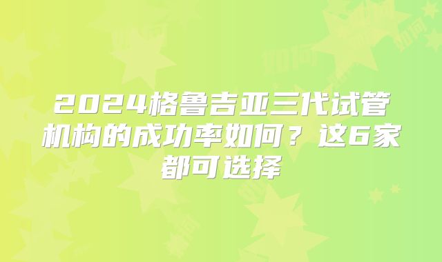 2024格鲁吉亚三代试管机构的成功率如何？这6家都可选择