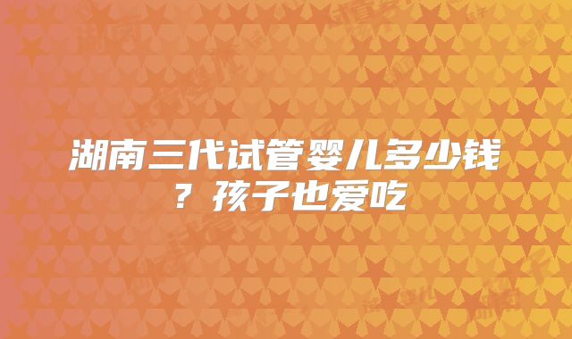 湖南三代试管婴儿多少钱？孩子也爱吃