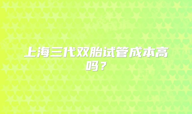 上海三代双胎试管成本高吗？