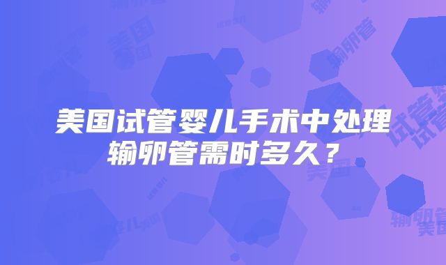 美国试管婴儿手术中处理输卵管需时多久?