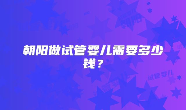 朝阳做试管婴儿需要多少钱？