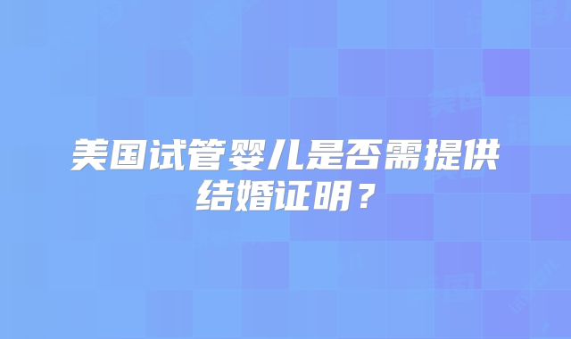 美国试管婴儿是否需提供结婚证明？