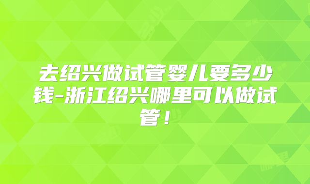 去绍兴做试管婴儿要多少钱-浙江绍兴哪里可以做试管！