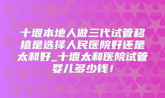 十堰本地人做三代试管移植是选择人民医院好还是太和好_十堰太和医院试管婴儿多少钱！