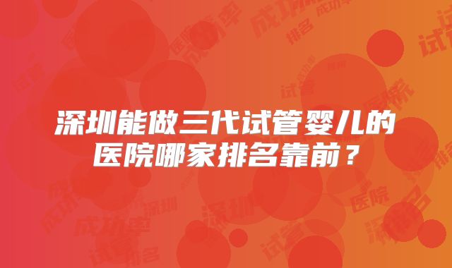 深圳能做三代试管婴儿的医院哪家排名靠前?