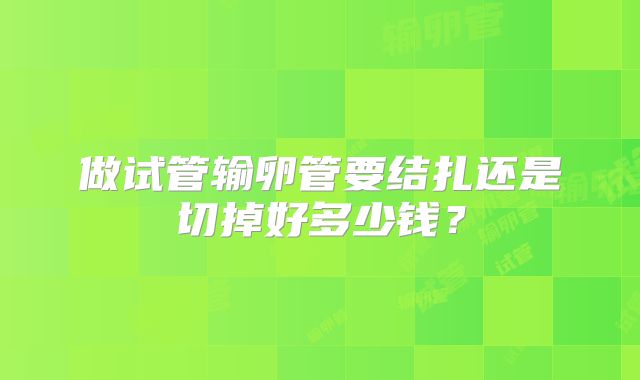 做试管输卵管要结扎还是切掉好多少钱？