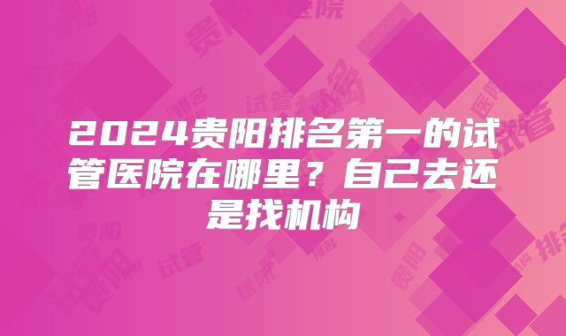 2024贵阳排名第一的试管医院在哪里?自己去还是找机构
