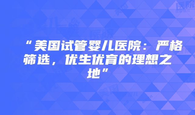 “美国试管婴儿医院：严格筛选，优生优育的理想之地”